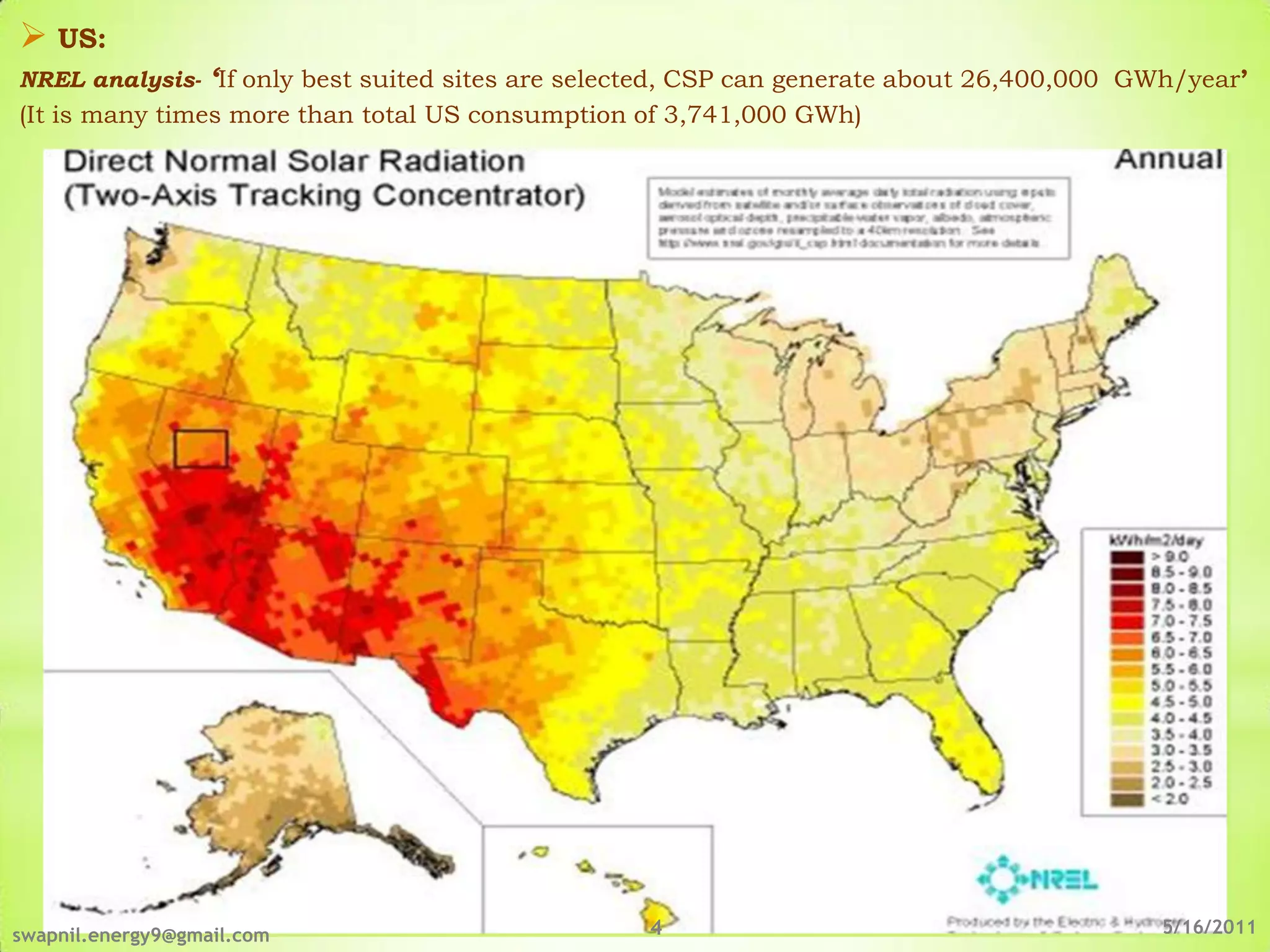  US:
NREL analysis- ‘If only best suited sites are selected, CSP can generate about 26,400,000 GWh/year’
(It is many times more than total US consumption of 3,741,000 GWh)




swapnil.energy9@gmail.com                         4                                         5/16/2011
 