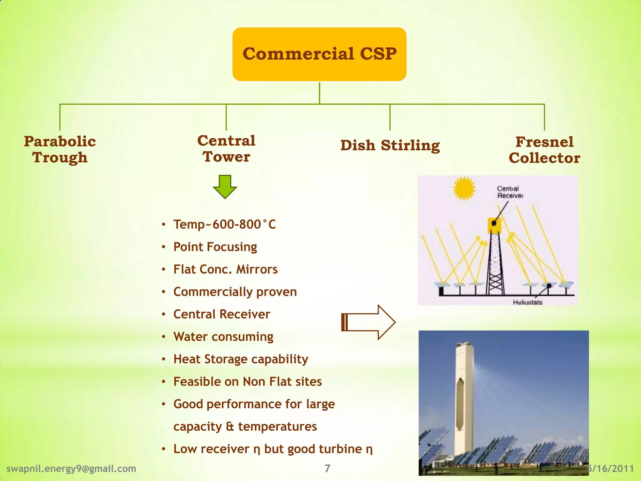 Commercial CSP



   Parabolic                      Central                      Dish Stirling    Fresnel
    Trough                        Tower                                        Collector



                            • Temp~600-800°C
                            • Point Focusing
                            • Flat Conc. Mirrors
                            • Commercially proven
                            • Central Receiver
                            • Water consuming
                            • Heat Storage capability
                            • Feasible on Non Flat sites
                            • Good performance for large
                              capacity & temperatures
                            • Low receiver η but good turbine η
swapnil.energy9@gmail.com                                  7                               5/16/2011
 