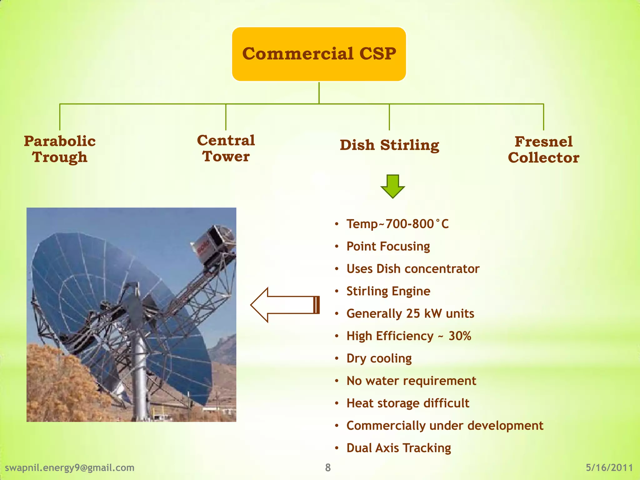 Commercial CSP



   Parabolic                Central         Dish Stirling               Fresnel
    Trough                  Tower                                      Collector



                                            • Temp~700-800°C
                                            • Point Focusing
                                            • Uses Dish concentrator
                                            • Stirling Engine
                                            • Generally 25 kW units
                                            • High Efficiency ~ 30%
                                            • Dry cooling
                                            • No water requirement
                                            • Heat storage difficult
                                            • Commercially under development
                                            • Dual Axis Tracking
swapnil.energy9@gmail.com               8                                          5/16/2011
 