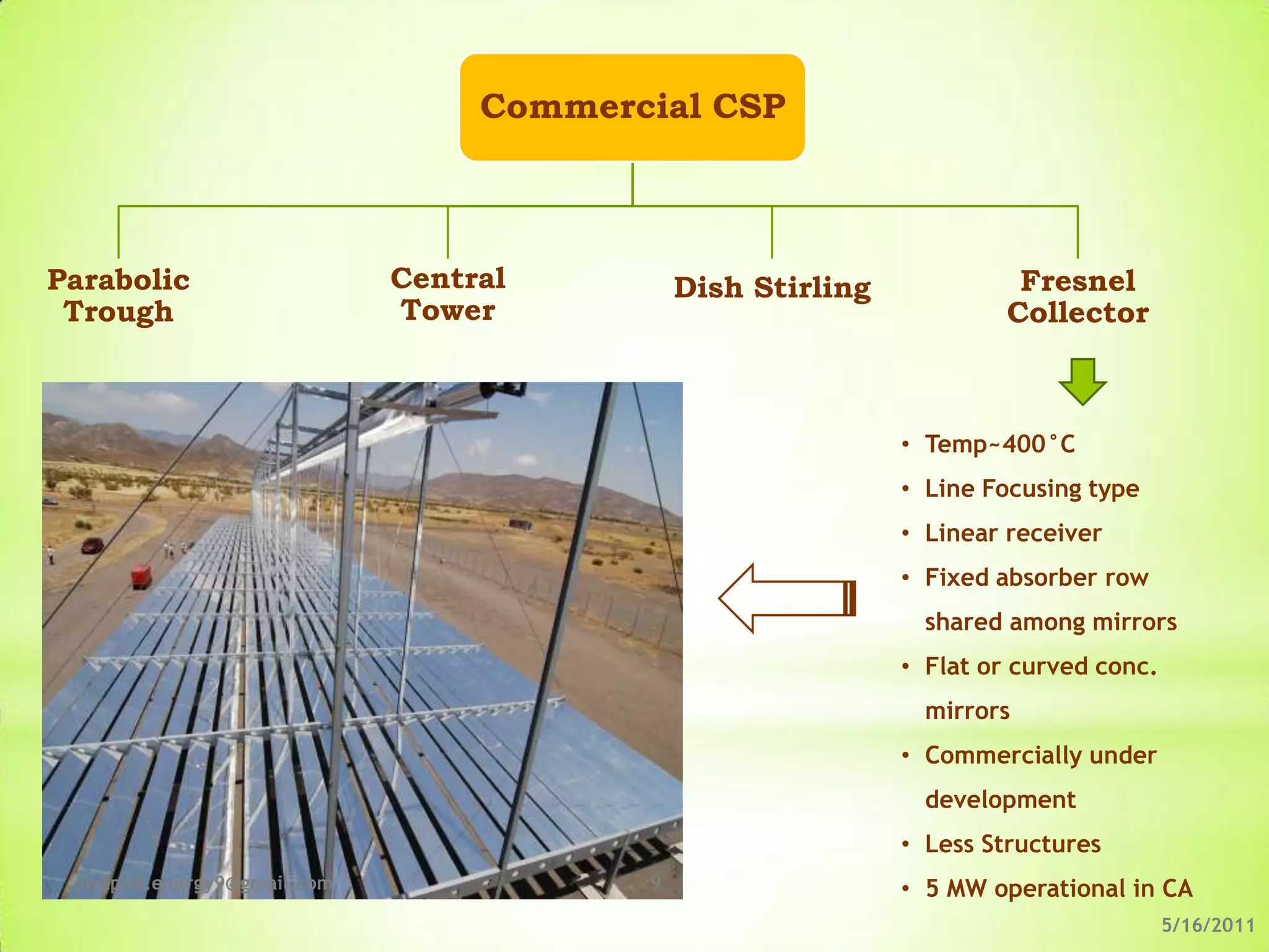 Commercial CSP



Parabolic                    Central         Dish Stirling             Fresnel
 Trough                      Tower                                    Collector



                                                             • Temp~400°C
                                                             • Line Focusing type
                                                             • Linear receiver
                                                             • Fixed absorber row
                                                               shared among mirrors
                                                             • Flat or curved conc.
                                                               mirrors
                                                             • Commercially under
                                                               development
                                                             • Less Structures
 swapnil.energy9@gmail.com               9                   • 5 MW operational in CA
                                                                                      5/16/2011
 