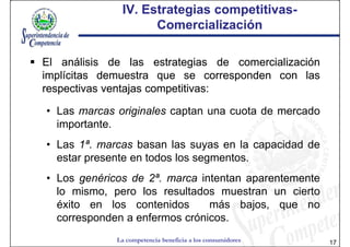 IV. Estrategias competitivas-
                              competitivas-
                    Comercialización

El análisis de las estrategias de comercialización
implícitas demuestra que se corresponden con las
respectivas ventajas competitivas:
                     competitivas:

• Las marcas originales captan una cuota de mercado
  importante.
• Las 1ª. marcas basan las suyas en la capacidad de
  estar presente en todos los segmentos.
• Los genéricos de 2ª. marca intentan aparentemente
  lo mismo, pero los resultados muestran un cierto
  éxito en los contenidos      más bajos, que no
  corresponden a enfermos crónicos.
             La competencia beneficia a los consumidores   17
 