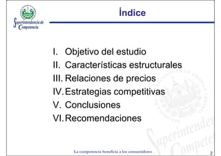 Índice



I. Objetivo del estudio
II. Características estructurales
III. Relaciones de precios
IV.Estrategias competitivas
V. Conclusiones
VI.Recomendaciones


     La competencia beneficia a los consumidores   2
 