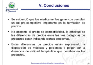 V. Conclusiones


Se evidenció que los medicamentos genéricos cumplen
un rol pro-competitivo importante en la formación de
precios.
No obstante el grado de competitividad, la amplitud de
las diferencias de precios entre las tres categorías de
productos están indicando ciertos problemas.
Estas diferencias de precios están expresando la
disposición de médicos y pacientes a pagar por la
diferencia de calidad terapéutica que perciben en los
productos.

              La competencia beneficia a los consumidores   20
 
