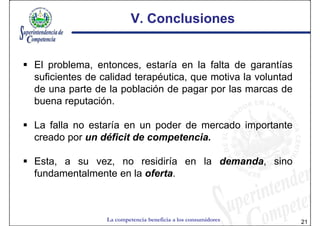 V. Conclusiones


El problema, entonces, estaría en la falta de garantías
suficientes de calidad terapéutica, que motiva la voluntad
de una parte de la población de pagar por las marcas de
buena reputación.

La falla no estaría en un poder de mercado importante
creado por un déficit de competencia.

Esta, a su vez, no residiría en la demanda, sino
fundamentalmente en la oferta.



                La competencia beneficia a los consumidores   21
 