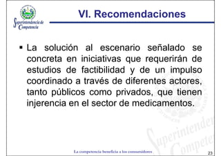 VI. Recomendaciones


La solución al escenario señalado se
concreta en iniciativas que requerirán de
estudios de factibilidad y de un impulso
coordinado a través de diferentes actores,
tanto públicos como privados, que tienen
injerencia en el sector de medicamentos.




           La competencia beneficia a los consumidores   23
 