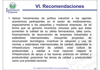VI. Recomendaciones

Aplicar herramientas de política industrial a los agentes
económicos participantes en el sector de medicamentos,
especialmente a las pequeñas y medianas empresas, de tal
forma que se generen incentivos virtuosos para que éstas
aumenten la calidad de su oferta farmacéutica, tales como,
financiamiento de reconversión de empresas industriales a
estándares     internacionales,  incluyendo    proyectos    de
reconversión tecnológica; incentivar la adopción y uso de
normas y estándares internacionales de calidad; desarrollar la
infraestructura industrial de calidad; crear cultura de
productividad y calidad a nivel nacional; mejorar la
infraestructura de apoyo a las buenas prácticas en calidad y
productividad; posicionar los temas de calidad y productividad
como una prioridad nacional.

                La competencia beneficia a los consumidores      25
 