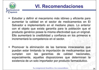 VI. Recomendaciones

Estudiar y definir el mecanismo más idóneo y eficiente para
aumentar la calidad en el sector de medicamentos en El
Salvador e implementarlo en el mediano plazo. Lo anterior
con el objeto que exista garantía para la población que el
producto genérico posee la misma efectividad que un original.
Ello aumentará la credibilidad y confianza en los primeros e
incrementará la competencia en el sector.

Promover la eliminación de las barreras innecesarias que
puedan estar limitando la importación de medicamentos que
cumplan con las garantías de calidad nacionales,
especialmente, aquellas disposiciones que determinan la
existencia de un solo importador por producto farmacéutico.

                La competencia beneficia a los consumidores     26
 