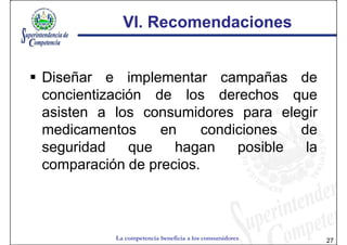 VI. Recomendaciones


Diseñar e implementar campañas de
concientización de los derechos que
asisten a los consumidores para elegir
medicamentos     en     condiciones  de
seguridad    que   hagan     posible  la
comparación de precios.



          La competencia beneficia a los consumidores   27
 