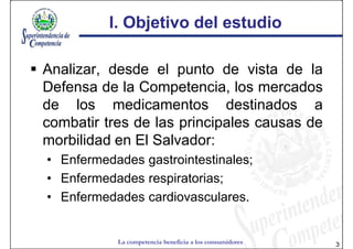 I. Objetivo del estudio

Analizar, desde el punto de vista de la
Defensa de la Competencia, los mercados
de los medicamentos destinados a
combatir tres de las principales causas de
morbilidad en El Salvador:
• Enfermedades gastrointestinales;
• Enfermedades respiratorias;
• Enfermedades cardiovasculares.


           La competencia beneficia a los consumidores   3
 