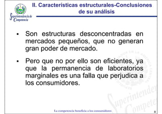 II. Características estructurales-Conclusiones
                      estructurales-
                     de su análisis



Son estructuras desconcentradas en
mercados pequeños, que no generan
gran poder de mercado.
Pero que no por ello son eficientes, ya
que la permanencia de laboratorios
marginales es una falla que perjudica a
los consumidores.


          La competencia beneficia a los consumidores   8
 