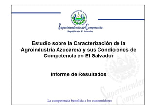 Estudio sobre la Caracterización de la
Agroindustria Azucarera y sus Condiciones de
        Competencia en El Salvador


            Informe de Resultados



          La competencia beneficia a los consumidores
 