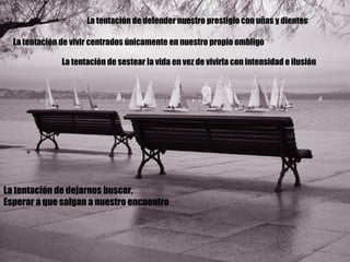 La tentación de defender nuestro prestigio con uñas y dientes La tentación de vivir centrados únicamente en nuestro propio ombligo La tentación de sestear la vida en vez de vivirla con intensidad e ilusión La tentación de dejarnos buscar, Esperar a que salgan a nuestro encuentro 