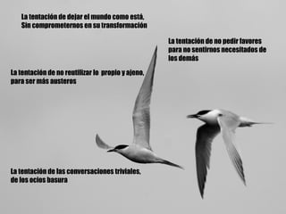 La tentación de dejar el mundo como está, Sin comprometernos en su transformación La tentación de no pedir favores para no sentirnos necesitados de los demás La tentación de no reutilizar lo  propio y ajeno, para ser más austeros La tentación de las conversaciones triviales, de los ocios basura 