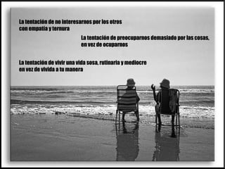 La tentación de no interesarnos por los otros con empatía y ternura La tentación de preocuparnos demasiado por las cosas, en vez de ocuparnos La tentación de vivir una vida sosa, rutinaria y mediocre en vez de vivida a tu manera 