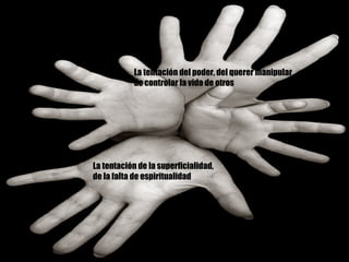 La tentación de la superficialidad, de la falta de espiritualidad La tentación del poder, del querer manipular de controlar la vida de otros 
