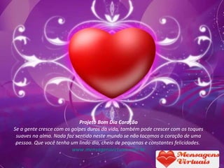 Projeto Bom Dia Coração Se a gente cresce com os golpes duros da vida, também pode crescer com os toques suaves na alma. Nada faz sentido neste mundo se não tocamos o coração de uma pessoa. Que você tenha um lindo dia, cheio de pequenas e constantes felicidades.   www.mensagensvirtuais.com.br 