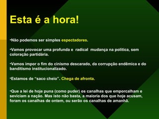 Esta é a hora! Não podemos ser simples  espectadores .  Vamos provocar uma profunda e  radical  mudança na política, sem coloração partidária. Vamos impor o fim do cinismo descarado, da corrupção endêmica e do banditismo institucionalizado. Estamos de “saco cheio” .   Chega de afronta. Que a lei de hoje puna (como puder) os canalhas que emporcalham e seviciam a nação. Mas isto não basta, a maioria dos que hoje acusam, foram os canalhas de ontem, ou serão os canalhas de amanhã.   
