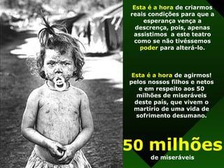 Esta é a hora  de criarmos reais condições para que a esperança vença a descrença, pois, apenas assistimos  a este teatro como se não tivéssemos  poder  para alterá-lo. Esta é a hora  de agirmos! pelos nossos filhos e netos e em respeito aos 50 milhões de miseráveis deste país, que vivem o martírio de uma vida de sofrimento desumano. 50  milhões de miseráveis 