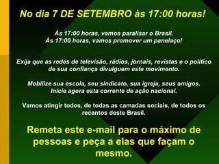 No dia 7 DE SETEMBRO às 17:00 horas!   Às 17:00 horas,   vamos paralisar o Brasil. Às 17:00 horas,   vamos promover um panelaço! Exija que as redes de televisão, rádios, jornais, revistas e o político de sua confiança divulguem este movimento. Mobilize sua escola, seu sindicato, sua igreja, seus amigos. Inicie agora esta corrente de ação nacional. Vamos atingir todos, de todas as camadas sociais, de todos os recantos deste Brasil. Remeta este e-mail para o máximo de pessoas e peça a elas que façam o mesmo. 