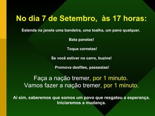 No dia 7 de Setembro,  às 17 horas: Estenda na janela uma bandeira, uma toalha, um pano qualquer.  Bata panelas! Toque cornetas! Se você estiver no carro, buzine! Promova desfiles, passeatas! Faça a nação tremer , por 1 minuto.   Vamos fazer a nação tremer , por 1 minuto. Aí sim, saberemos que somos um povo que resgatou a esperança. Iniciaremos a mudança. 