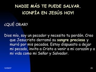 NADIE MÁS TE PUEDE SALVAR. ¡CONFÍA EN JESÚS HOY! ¿QUÉ ORAR? Dios mío, soy un pecador y necesito tu perdón. Creo que Jesucristo derramó su  sangre preciosa   y murió por mis pecados. Estoy dispuesto a dejar mi pecado, invito a Cristo a venir a mi corazón y a mi vida como mi Señor y Salvador. 