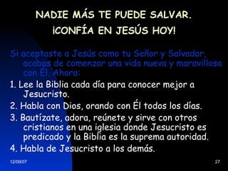 NADIE MÁS TE PUEDE SALVAR. ¡CONFÍA EN JESÚS HOY! Si aceptaste a Jesús como tu Señor y Salvador, acabas de comenzar una vida nueva y maravillosa con Él. Ahora: 1. Lee la Biblia cada día para conocer mejor a Jesucristo. 2. Habla con Dios, orando con Él todos los días. 3. Bautízate, adora, reúnete y sirve con otros cristianos en una iglesia donde Jesucristo es predicado y la Biblia es la suprema autoridad. 4. Habla de Jesucristo a los demás. 