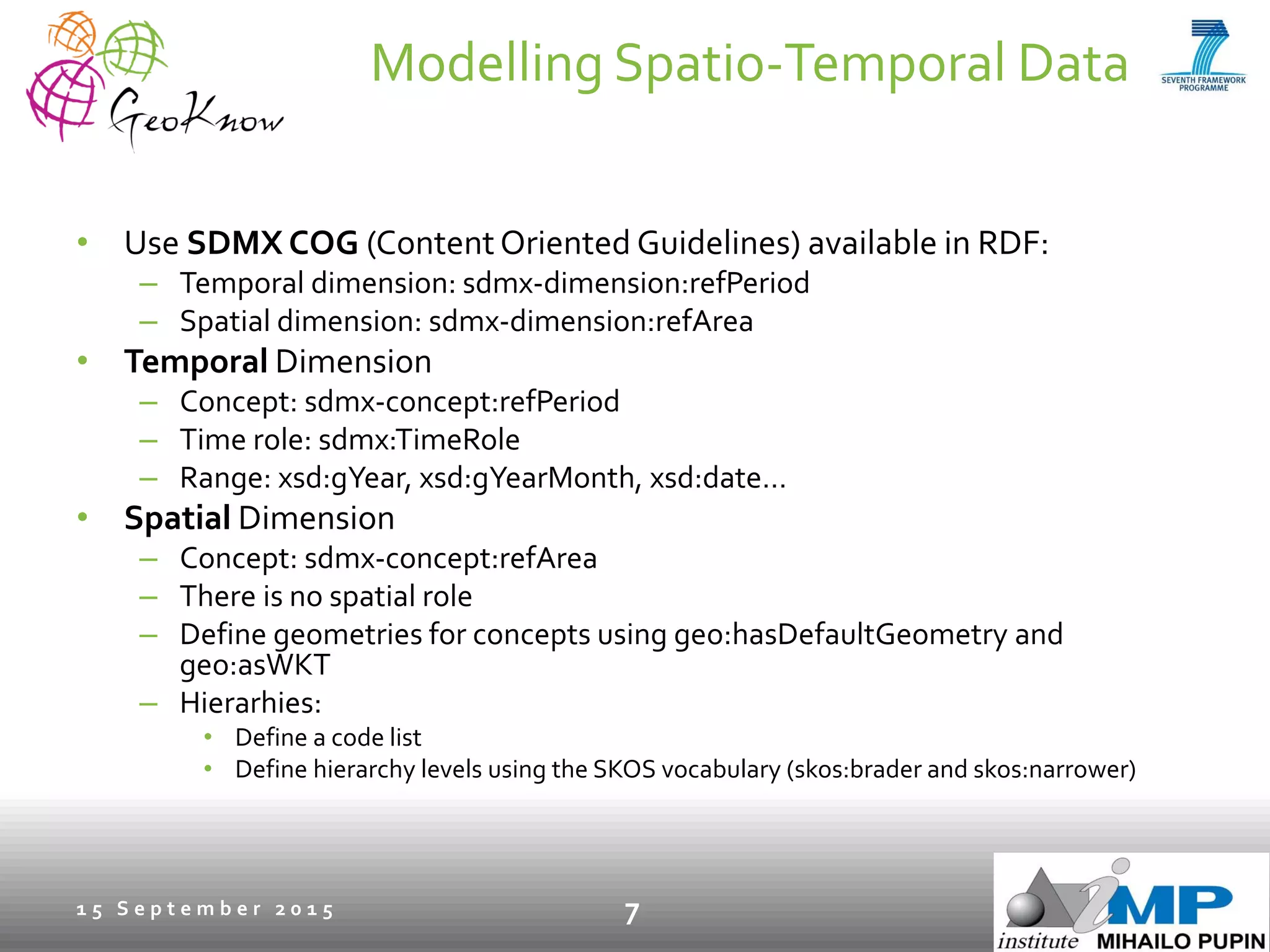 Modelling Spatio-Temporal Data
• Use SDMX COG (ContentOriented Guidelines) available in RDF:
– Temporal dimension: sdmx-dimension:refPeriod
– Spatial dimension: sdmx-dimension:refArea
• Temporal Dimension
– Concept: sdmx-concept:refPeriod
– Time role: sdmx:TimeRole
– Range: xsd:gYear, xsd:gYearMonth, xsd:date…
• Spatial Dimension
– Concept: sdmx-concept:refArea
– There is no spatial role
– Define geometries for concepts using geo:hasDefaultGeometry and
geo:asWKT
– Hierarhies:
• Define a code list
• Define hierarchy levels using the SKOS vocabulary (skos:brader and skos:narrower)
1 5 S e p t e m b e r 2 0 1 5 7
 