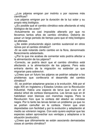 _¿Los pájaros emigran por instinto o por razones más
científicas?
-Los pájaros emigran por la duración de la luz solar y su
propio reloj biológico.
-¿Es posible qué el cambio climático este afectando al reloj
biológico de las aves?
-Actualmente es casi imposible alterarlo por que no
llevamos tantos años de cambio climático. Debería de
pasar un largo periodo de tiempo para que el reloj biológico
se alterase.
-¿Se están produciendo algún cambio sustancial en otros
reinos por el cambio climático?
-Sí se está notando cierto cambio en la flora, denominado
florecimiento adelantado.
-¿Por lo que me acabas de comentar esto podría afectar a
la alimentación de los pájaros?
-Correcto, se podría decir que el cambio climático está
afectando a la alimentación de los pájaros. Pero esto
entraría dentro de la migración no estándar ya que
migrarían para sobrevivir.
-¿Crees que un futuro los pájaros se podrían adaptar a los
problemas que conllevaría el desarrollo del cambio
climático?
-Sí, se podrían adaptarse gracias a la evolución. Allá por el
siglo XIX en Inglaterra y Estados Unidos con la Revolución
Industrial. Había una especie de larva que vivía en el
abedul árbol de corteza blanquecina. Las larvas que en él
habitaban eran blancas con manchas negras. Pero la
Revolución hizo que la corteza del abedul se volviese
negra. Por lo tanto las larvas tenían un problema ya que no
se podían camuflar en la corteza. Vieron que eran
depredadas con facilidad y por la evolución y adaptación al
medio se volvieron negras. Con esto quiero explicar que las
especies saben aprovechar sus ventajas y adaptarse a la
situación (evolución).
-¿Crees que últimamente se están asociando demasiadas
cosas al cambio climático?
 