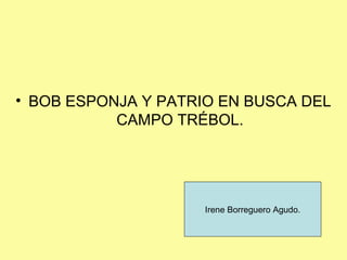 • BOB ESPONJA Y PATRIO EN BUSCA DEL
           CAMPO TRÉBOL.




                     Irene Borreguero Agudo.
 