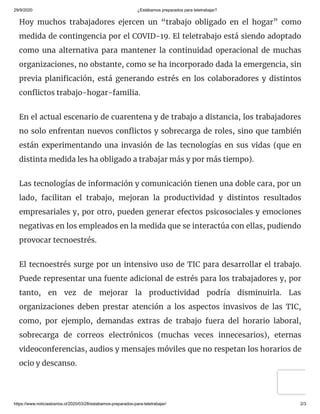 29/9/2020 ¿Estábamos preparados para teletrabajar?
https://www.noticiaslosrios.cl/2020/03/28/estabamos-preparados-para-teletrabajar/ 2/3
Hoy muchos trabajadores ejercen un “trabajo obligado en el hogar” como
medida de contingencia por el COVID-19. El teletrabajo está siendo adoptado
como una alternativa para mantener la continuidad operacional de muchas
organizaciones, no obstante, como se ha incorporado dada la emergencia, sin
previa plani cación, está generando estrés en los colaboradores y distintos
con ictos trabajo-hogar-familia.
En el actual escenario de cuarentena y de trabajo a distancia, los trabajadores
no solo enfrentan nuevos con ictos y sobrecarga de roles, sino que también
están experimentando una invasión de las tecnologías en sus vidas (que en
distinta medida les ha obligado a trabajar más y por más tiempo).
Las tecnologías de información y comunicación tienen una doble cara, por un
lado, facilitan el trabajo, mejoran la productividad y distintos resultados
empresariales y, por otro, pueden generar efectos psicosociales y emociones
negativas en los empleados en la medida que se interactúa con ellas, pudiendo
provocar tecnoestrés.
El tecnoestrés surge por un intensivo uso de TIC para desarrollar el trabajo.
Puede representar una fuente adicional de estrés para los trabajadores y, por
tanto, en vez de mejorar la productividad podría disminuirla. Las
organizaciones deben prestar atención a los aspectos invasivos de las TIC,
como, por ejemplo, demandas extras de trabajo fuera del horario laboral,
sobrecarga de correos electrónicos (muchas veces innecesarios), eternas
videoconferencias, audios y mensajes móviles que no respetan los horarios de
ocio y descanso.
 