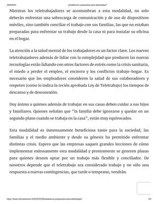 29/9/2020 ¿Estábamos preparados para teletrabajar?
https://www.noticiaslosrios.cl/2020/03/28/estabamos-preparados-para-teletrabajar/ 3/3
Mientras los teletrabajadores se acostumbran a esta modalidad, no solo
deberán enfrentar una sobrecarga de comunicación y de uso de dispositivos
móviles, sino también conciliar el trabajo con sus familias, las que no estaban
preparadas para enfrentar su trabajo desde la casa ni para instalar su o cina
en el hogar.
La atención a la salud mental de los trabajadores es un factor clave. Los nuevos
teletrabajadores además de lidiar con la complejidad que producen las nuevas
tecnologías están lidiando con otros factores de estrés como la crisis sanitaria,
el miedo a perder el empleo, el encierro y los con ictos trabajo-hogar. Es
necesario que los empleadores consideren la salud de sus colaboradores y
respeten (como lo indica la recién aprobada Ley de Teletrabajo) los tiempos de
descanso y de desconexión.
Doy ánimo a quienes además de trabajar en sus casas deben cuidar a sus hijos
y familiares. Quienes señalan que “la familia debe ignorarse y quedar en un
segundo plano cuando se trabaja en la casa”, están muy equivocados.
Esta modalidad es inmensamente bene ciosa tanto para la sociedad, las
familias y el medio ambiente y desde su génesis ha permitido enfrentar
distintas crisis. Espero que las empresas saquen grandes lecciones de cómo
implementar exitosamente esta modalidad y prontamente se generen plazas
para quienes deseen optar por un trabajo más exible y conciliador. De
nosotros depende que el teletrabajo sea considerado trabajo y no sólo una
respuesta a nuevas contingencias, que tarde o temprano, vendrán.
 
