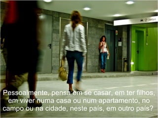 Pessoalmente, pensa em se casar, em ter filhos, em viver numa casa ou num apartamento, no campo ou na cidade, neste país, em outro país?  