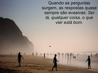 Quando as perguntas surgem, as respostas quase sempre são evasivas:  Sei lá, qualquer coisa, o que vier está bom. 