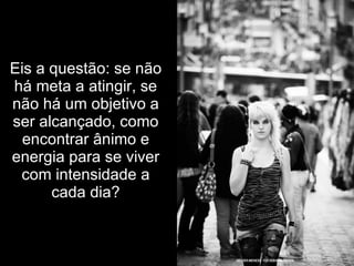 Eis a questão: se não há meta a atingir, se não há um objetivo a ser alcançado, como encontrar ânimo e energia para se viver com intensidade a cada dia? 