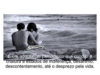 É um adormecer psicológico que conduz a  criatura a estados de indiferença, desânimo, descontentamento, até o desprezo pela vida. 