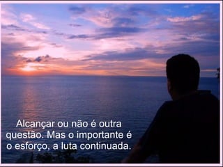 Alcançar ou não é outra questão. Mas o importante é o esforço, a luta continuada. 