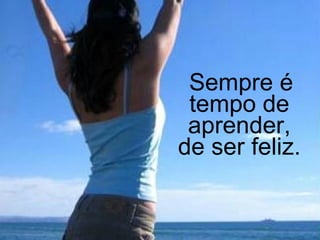   Sempre é tempo de aprender, de ser feliz.  