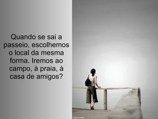 Quando se sai a passeio, escolhemos o local da mesma forma. Iremos ao campo, à praia, à casa de amigos? 