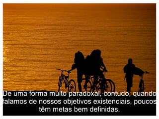 De uma forma muito paradoxal, contudo, quando falamos de nossos objetivos existenciais, poucos têm metas bem definidas. 