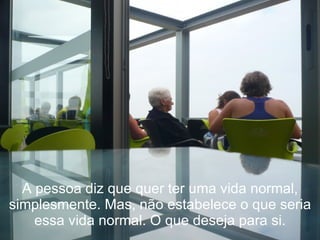 A pessoa diz que quer ter uma vida normal, simplesmente. Mas, não estabelece o que seria essa vida normal. O que deseja para si. 
