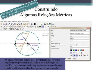 Construindo 
Algumas Relações Métricas 
• Ao cruzarem duas cordas da circunferência, teremos 
seguimentos proporcionais, pois a multiplicação da 
medida das duas partes do segmento de uma corda, será 
igual a multiplicação das duas partes da outra corda. 
 