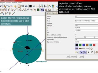 Após ter construído a 
circunferência abaixo, vamos 
determinar as distâncias JH, NH, 
KH e LH 
Botão Mover Ponto, mexa 
nos pontos para ver o que 
acontece. 
 
