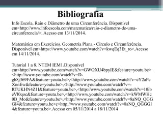 Bibliografia 
Info Escola. Raio e Diâmetro de uma Circunferência. Disponível 
em<http://www.infoescola.com/matematica/raio-e-diametro-de-uma-circunferencia/>. 
Acesso em 13/11/2014. 
Matemática em Exercícios. Geometria Plana - Círculo e Circunferência. 
Disponível em<https://www.youtube.com/watch?v=kwqEq3Et_ro>.Acesso 
em 14/11/2014. 
Tutorial 1 a 8. NTEM IEM1.Disponivel 
em<http://www.youtube.com/watch?v=GWOXU4bpyIE&feature=youtu.be> 
<http://www.youtube.com/watch?v=D-gh8j369FA& 
feature=youtu.be>,<http://www.youtube.com/watch?v=cY2aPc 
XonEw&feature=youtu.be>,<http://www.youtube.com/watch?v=- 
RTUKHN4Z1I&feature=youtu.be>,<http://www.youtube.com/watch?v=10ib 
eVl0qoc&feature=youtu.be>,<http://www.youtube.com/watch?v=kWMWHc 
0B_Mo&feature=youtu.be>,<http://www.youtube.com/watch?v=8aNQ_QGG 
GI4&feature=youtu.be>e<http://www.youtube.com/watch?v=8aNQ_QGGGI 
4&feature=youtu.be>.Acesso em 05/11/2014 a 18/11/2014 
 