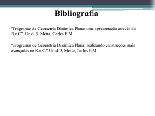Bibliografia 
“Programas de Geometria Dinâmica Plana: uma apresentação através do 
R.e.C”. Unid. 3. Motta, Carlos E.M. 
“Programas de Geometria Dinâmica Plana: realizando construções mais 
avançadas no R.e.C.” Unid. 3. Motta, Carlos E.M. 
