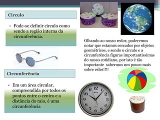 Circulo 
• Pode-se definir circulo como 
sendo a região interna da 
circunferência. 
Circunferência 
• Em um área circular, 
compreendida por todos os 
pontos entre o centro e a 
distância do raio, é uma 
circunferência 
Olhando ao nosso redor, poderemos 
notar que estamos cercados por objetos 
geométricos, e sendo o circulo e a 
circunferência figuras importantíssimas 
do nosso cotidiano, por isto é tão 
importante sabermos um pouco mais 
sobre esles!!!! 
 