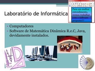 Laboratório de Informática 
Para um melhor 
entendimento, 
iremos trabalhar 
com o software 
proposto!!! 
• Computadores 
• Software de Matemática Dinâmica R.e.C, Java, 
devidamente instalados. 
 