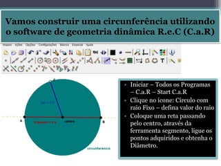 Vamos construir uma circunferência utilizando 
o software de geometria dinâmica R.e.C (C.a.R) 
• Iniciar – Todos os Programas 
– C.a.R – Start C.a.R 
• Clique no ícone: Círculo com 
raio Fixo – defina valor do raio 
• Coloque uma reta passando 
pelo centro, através da 
ferramenta segmento, ligue os 
pontos adquiridos e obtenha o 
Diâmetro. 
 