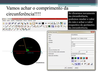 Vamos achar o comprimento da 
circunferência!!!! Se clicarmos novamente 
na circunferência, 
podemos mudar o valor 
do raio e achar o valor 
respectivo do perímetro 
da circunferência. 
 