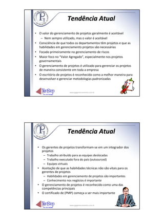 Tendência Atual
• O valor do gerenciamento de projetos geralmente é aceitável
   – Nem sempre utilizado, mas o valor é aceitável
• Consciência de que todos os departamentos têm projetos e que as
  habilidades em gerenciamento projetos são necessárias
• Focado primeiramente no gerenciamento de riscos
• Maior foco no “Valor Agregado”, especialmente nos projetos
  governamentais
• O gerenciamento de projetos é utilizado para gerenciar os projetos
  de maneira consistente em toda a empresa
• O escritório de projetos é reconhecido como a melhor maneira para
  desenvolver e gerenciar metodologias padronizadas


                        www.igpgerenciamento.com.br




                      Tendência Atual

 • Os gerentes de projetos transformam‐se em um integrador dos
   projetos
    – Trabalho atribuído para as equipes deslocadas
    – Trabalho executado fora do país (outsourced)
    – Equipes virtuais
 • Aceitação de que as habilidades técnicas não são vitais para os
   gerentes de projetos
    – Habilidades em gerenciamento de projetos são importantes
    – Conhecimento nos negócios é importante
 • O gerenciamento de projetos é reconhecido como uma das
   competências principais
 • O certificado de (PMP) começa a ser mais importante


                        www.igpgerenciamento.com.br
 