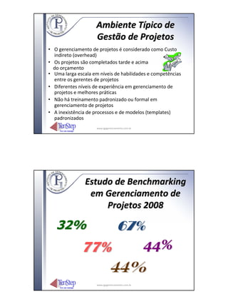 Ambiente Típico de
                     Gestão de Projetos
• O gerenciamento de projetos é considerado como Custo
  indireto (overhead)
• Os projetos são completados tarde e acima
  do orçamento
• Uma larga escala em níveis de habilidades e competências
  entre os gerentes de projetos
• Diferentes níveis de experiência em gerenciamento de
  projetos e melhores práticas
• Não há treinamento padronizado ou formal em
  gerenciamento de projetos
• A inexistência de processos e de modelos (templates)
  padronizados
                     www.igpgerenciamento.com.br




                Estudo de Benchmarking
                 em Gerenciamento de
                     Projetos 2008

   32%                              67%
              77%   44%
                 44%
                     www.igpgerenciamento.com.br
 